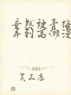 竟然被青梅竹马弄到高潮漫画免费全集