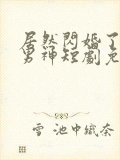 居然闪婚了禁欲男神短剧免费观看 居然闪婚了禁欲男神短剧免费观看