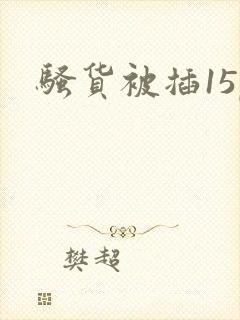 骚货被插15p 骚货被插15p