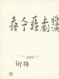 夫人在上将军知错了短剧演员表