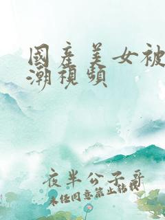 国产美女被强高潮视频