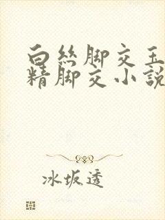 白丝脚交玉足夹精脚交小说 白丝脚交玉足夹精脚交小说