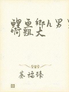 鲤鱼乡h男男嗯啊粗大