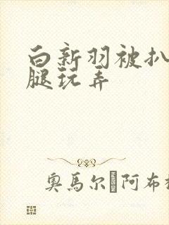 白新羽被扒开双腿玩弄