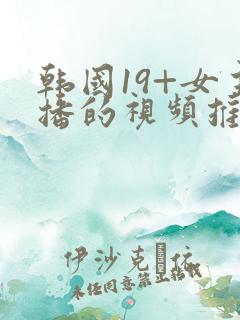 韩国19+女主播的视频推荐