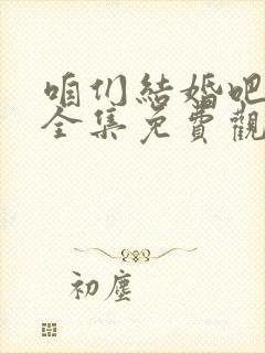 咱们结婚吧高清全集免费观看 咱们结婚吧高清全集免费观看