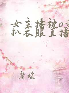 女主播被o黄熊扒衣服直播