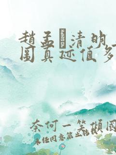 赵孟頫清明上河图真迹值多少钱