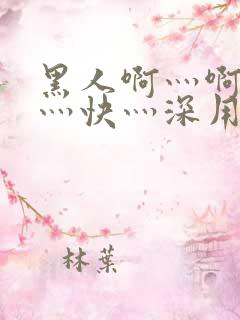 黑人啊灬啊灬啊灬快灬深用 黑人啊灬啊灬啊灬快灬深用