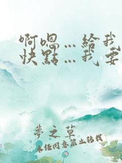 啊嗯…给我嘛…快点…我要…快给我…啊要