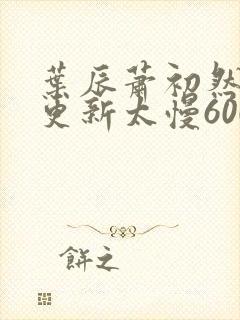 叶辰萧初然刚刚更新太慢600集