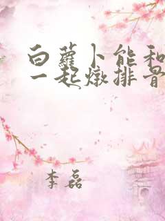 白萝卜能和山药一起炖排骨吗