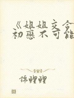 《姐姐交合我的初恋不可能是亲姐姐》