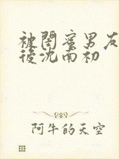 被闺蜜男友上错后沈南初