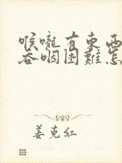 喉咙有东西堵着吞咽困难怎么回事 喉咙有东西堵着吞咽困难怎么回事