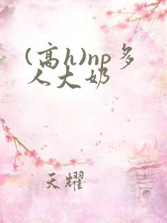 (高h)np多人大奶 (高h)np多人大奶