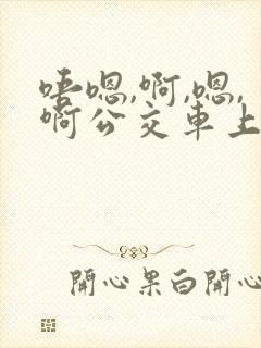唔嗯,啊,嗯,啊公交车上 唔嗯,啊,嗯,啊公交车上