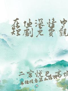在他深情中陨落短剧免费观看全集