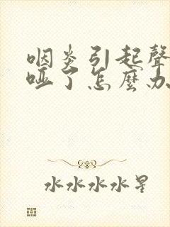 咽炎引起声音嘶哑了怎么办