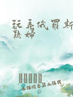 玩弄俄罗斯丰满熟妇