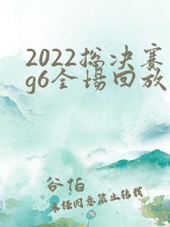 2022总决赛g6全场回放高清