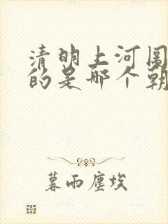 清明上河图描述的是哪个朝代