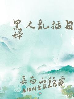 黑人乱插日本少妇 黑人乱插日本少妇