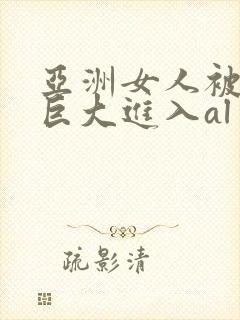 亚洲女人被黑人巨大进入al
