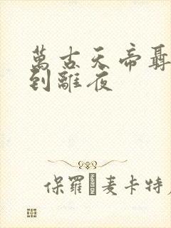 万古天帝聂天见到离夜 万古天帝聂天见到离夜