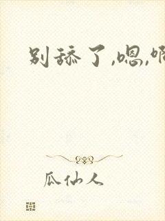 别舔了,嗯,啊