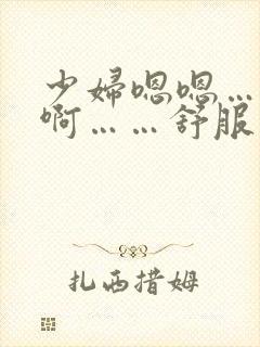 少妇嗯嗯……啊啊……舒服 少妇嗯嗯……啊啊……舒服