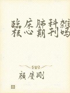 临床肺科杂志是核心期刊吗 临床肺科杂志是核心期刊吗