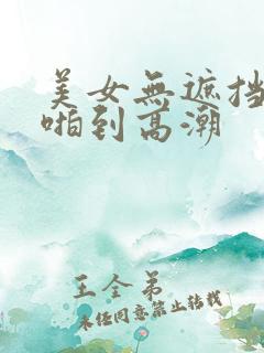 美女无遮挡被啪啪到高潮