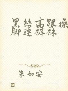 黑丝高跟操批美脚连裤袜