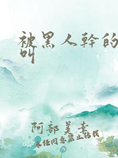 被黑人干的嗷嗷叫