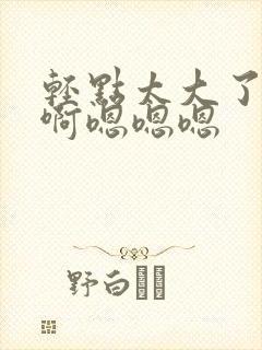 轻点太大了吧,啊嗯嗯嗯