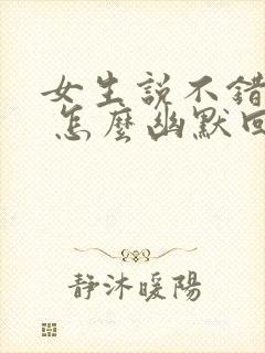 女生说不错不错 怎么幽默回复 女生说不错不错 怎么幽默回复