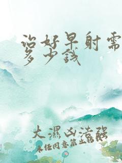 治好早射需要花多少钱 治好早射需要花多少钱