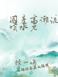 国产高潮流白浆喷水免 国产高潮流白浆喷水免
