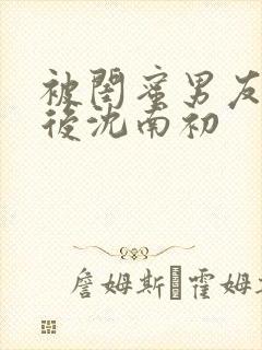被闺蜜男友错认后沈南初