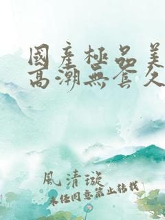 国产极品美女到高潮无套久久 国产极品美女到高潮无套久久