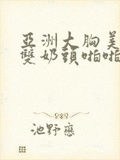 亚洲大胸美女露双奶头啪啪