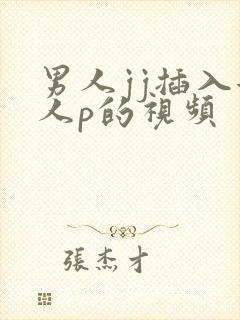 男人jj插入女人p的视频 男人jj插入女人p的视频