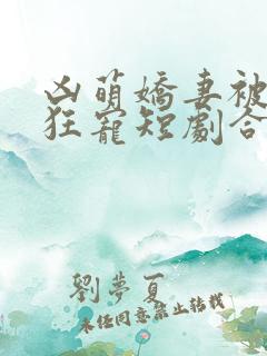 凶萌娇妻被大叔狂宠短剧合集