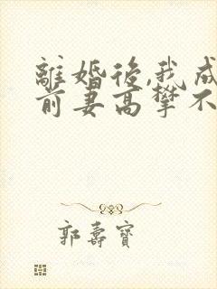 离婚后,我成了前妻高攀不起的神