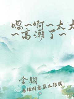嗯~啊~太大了~高潮了~ 嗯~啊~太大了~高潮了~