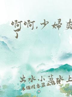 啊啊,少妇爽死了 啊啊,少妇爽死了