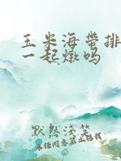玉米海带排骨能一起炖吗 玉米海带排骨能一起炖吗