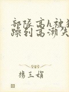 部队高h被狂c躁到高潮失禁