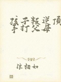 孩子叛逆顶嘴动手打父母